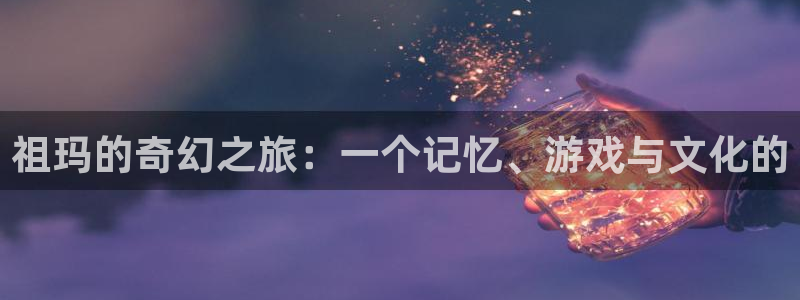 杏盛注册平台官方网站：祖玛的奇幻之旅：一个记忆、游戏与文化的