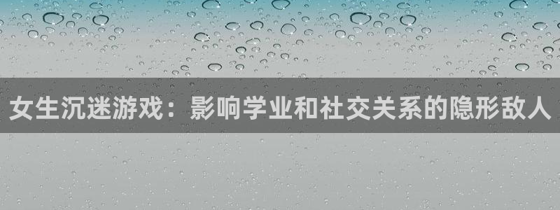 杏盛注册：女生沉迷游戏：影响学业和社交关系的隐形敌人